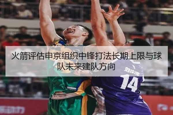 火箭评估申京组织中锋打法长期上限与球队未来建队方向