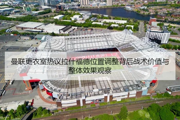 曼联更衣室热议拉什福德位置调整背后战术价值与整体效果观察