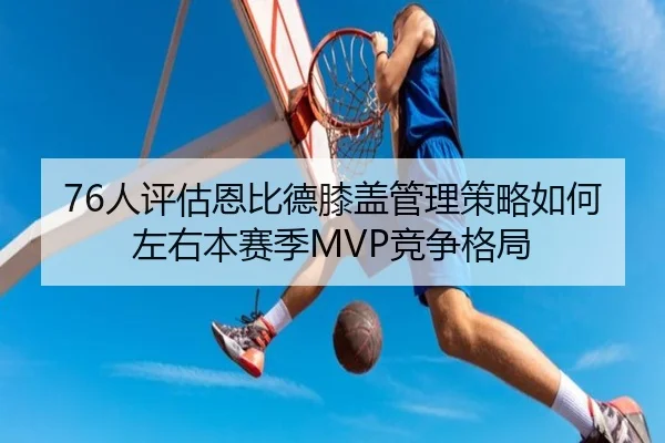 76人评估恩比德膝盖管理策略如何左右本赛季MVP竞争格局