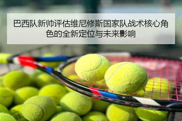 巴西队新帅评估维尼修斯国家队战术核心角色的全新定位与未来影响