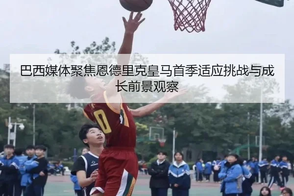 巴西媒体聚焦恩德里克皇马首季适应挑战与成长前景观察